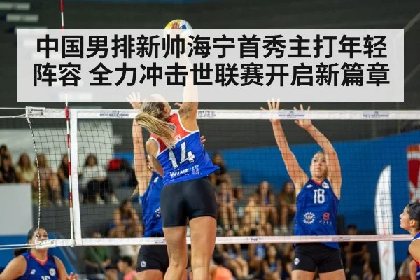 中国男排新帅海宁首秀主打年轻阵容 全力冲击世联赛开启新篇章
