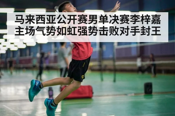 马来西亚公开赛男单决赛李梓嘉主场气势如虹强势击败对手封王